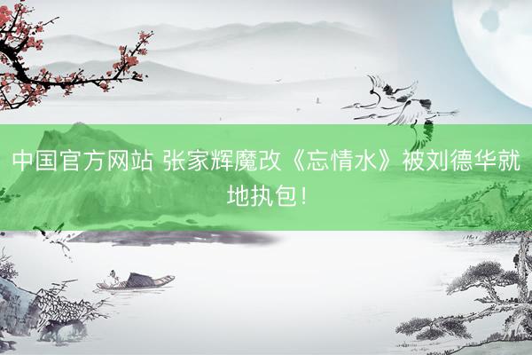 中国官方网站 张家辉魔改《忘情水》被刘德华就地执包！