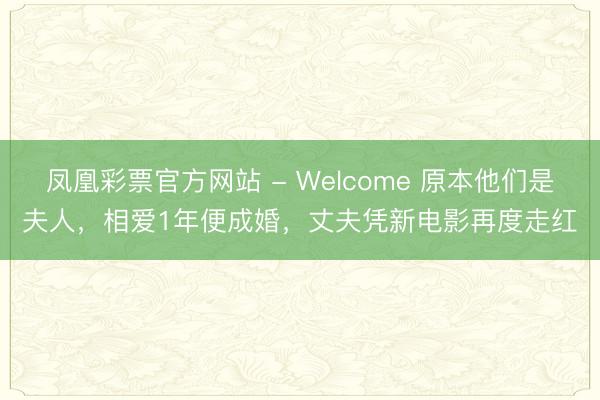 凤凰彩票官方网站 - Welcome 原本他们是夫人,相爱1年便成婚,丈夫凭新电影再度走红