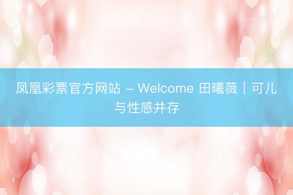 凤凰彩票官方网站 - Welcome 田曦薇｜可儿与性感并存