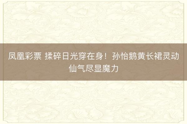 凤凰彩票 揉碎日光穿在身！孙怡鹅黄长裙灵动仙气尽显魔力