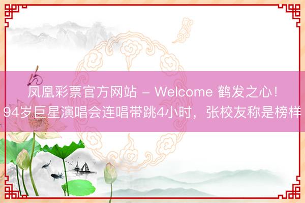 凤凰彩票官方网站 - Welcome 鹤发之心!94岁巨星演唱会连唱带跳4小时,张校友称是榜样
