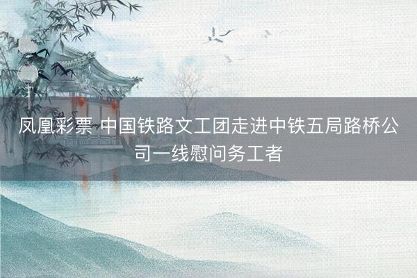 凤凰彩票 中国铁路文工团走进中铁五局路桥公司一线慰问务工者