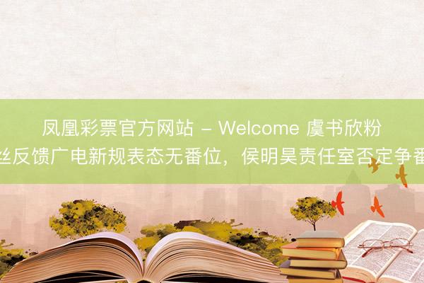凤凰彩票官方网站 - Welcome 虞书欣粉丝反馈广电新规表态无番位，侯明昊责任室否定争番