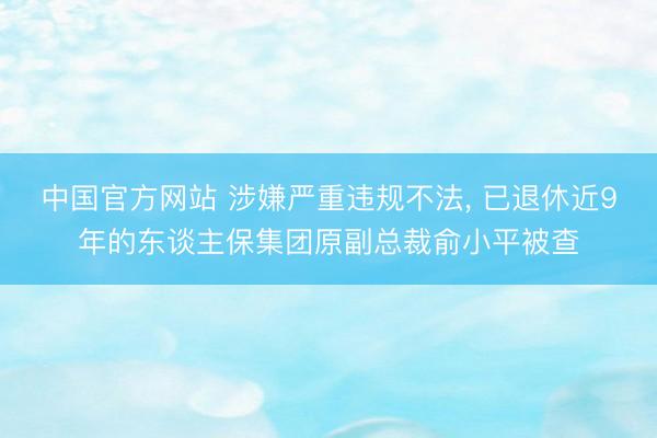 中国官方网站 涉嫌严重违规不法， 已退休近9年的东谈主保集团原副总裁俞小平被查