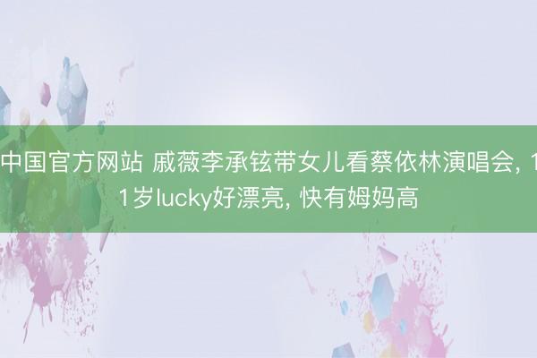 中国官方网站 戚薇李承铉带女儿看蔡依林演唱会， 11岁lucky好漂亮， 快有姆妈高