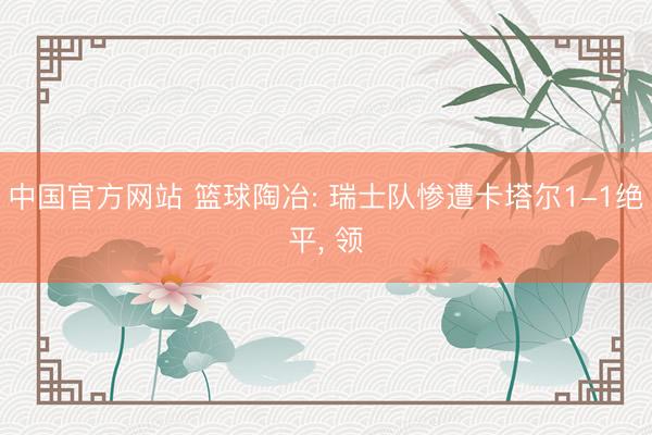 中国官方网站 篮球陶冶: 瑞士队惨遭卡塔尔1-1绝平， 领