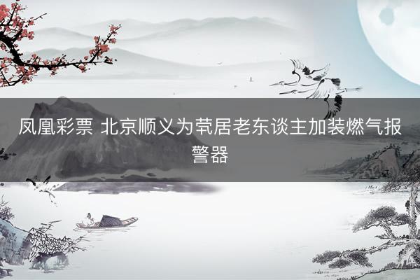 凤凰彩票 北京顺义为茕居老东谈主加装燃气报警器