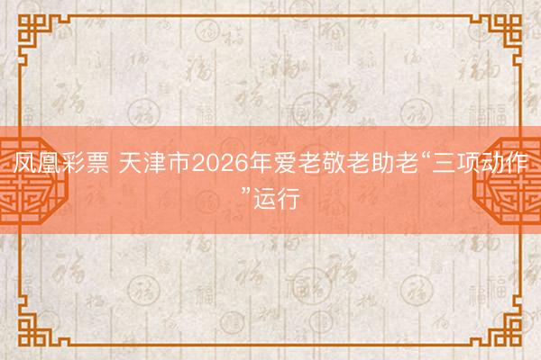 凤凰彩票 天津市2026年爱老敬老助老“三项动作”运行