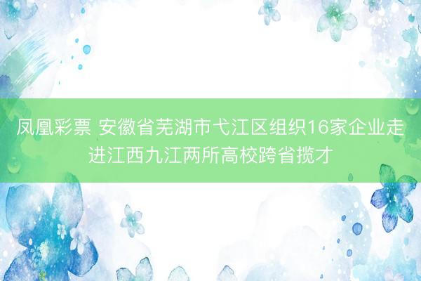 凤凰彩票 安徽省芜湖市弋江区组织16家企业走进江西九江两所高校跨省揽才