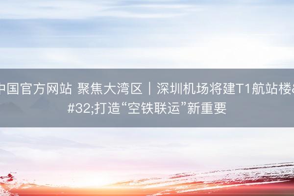 中国官方网站 聚焦大湾区｜深圳机场将建T1航站楼 打造“空铁联运”新重要