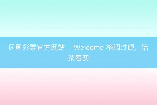 凤凰彩票官方网站 - Welcome 格调过硬，治绩着实