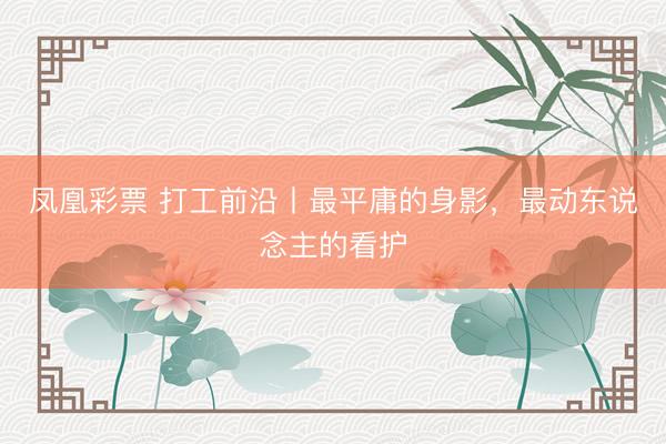 凤凰彩票 打工前沿丨最平庸的身影，最动东说念主的看护