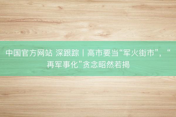 中国官方网站 深跟踪丨高市要当“军火街市”，“再军事化”贪念昭然若揭