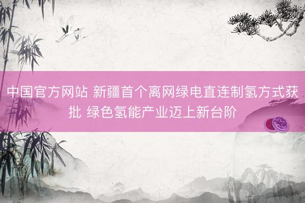 中国官方网站 新疆首个离网绿电直连制氢方式获批 绿色氢能产业迈上新台阶