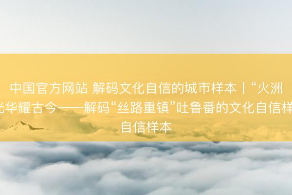中国官方网站 解码文化自信的城市样本丨“火洲”光华耀古今——解码“丝路重镇”吐鲁番的文化自信样本