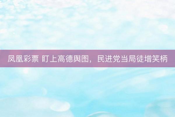凤凰彩票 盯上高德舆图，民进党当局徒增笑柄