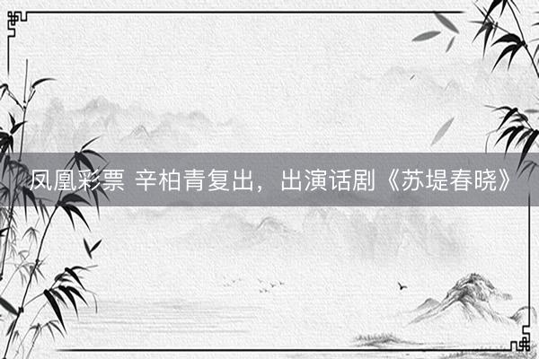 凤凰彩票 辛柏青复出，出演话剧《苏堤春晓》