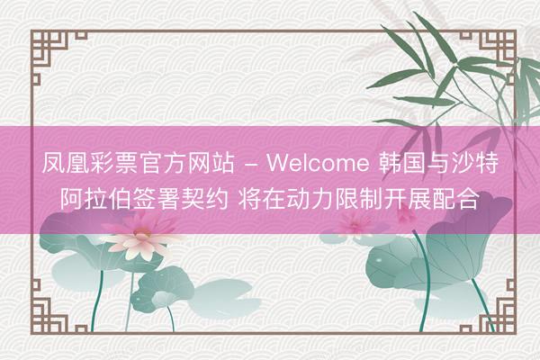 凤凰彩票官方网站 - Welcome 韩国与沙特阿拉伯签署契约 将在动力限制开展配合