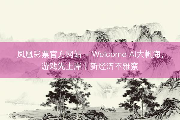 凤凰彩票官方网站 - Welcome AI大帆海，游戏先上岸丨新经济不雅察