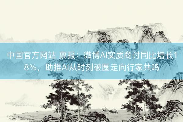 中国官方网站 禀报：微博AI实质商讨同比增长18%，助推AI从时刻破圈走向行家共鸣