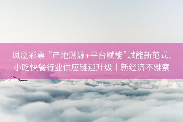 凤凰彩票 “产地溯源+平台赋能”赋能新范式，小吃快餐行业供应链迎升级丨新经济不雅察