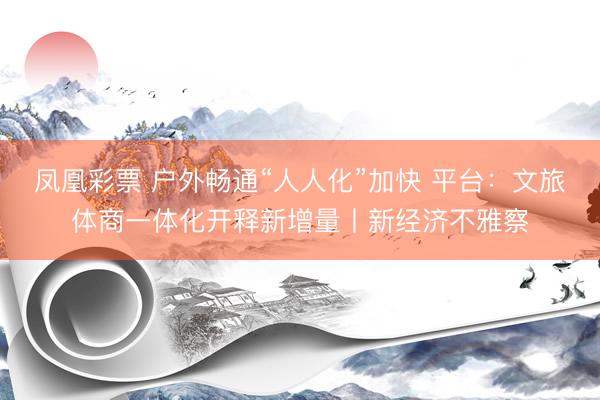 凤凰彩票 户外畅通“人人化”加快 平台：文旅体商一体化开释新增量丨新经济不雅察