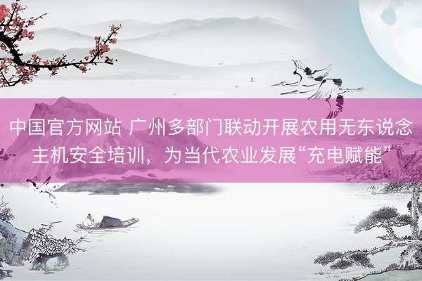 中国官方网站 广州多部门联动开展农用无东说念主机安全培训，为当代农业发展“充电赋能”