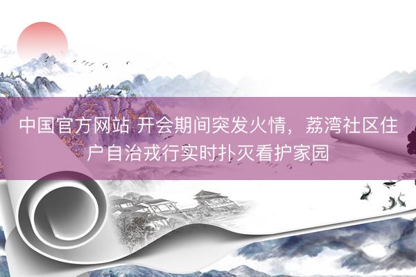 中国官方网站 开会期间突发火情,荔湾社区住户自治戎行实时扑灭看护家园