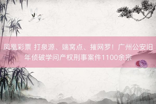 凤凰彩票 打泉源、端窝点、摧网罗!广州公安旧年侦破学问产权刑事案件1100余宗