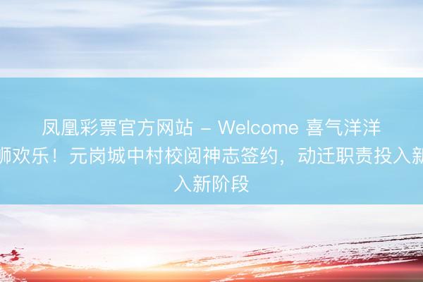 凤凰彩票官方网站 - Welcome 喜气洋洋,醒狮欢乐!元岗城中村校阅神志签约,动迁职责投入新阶段