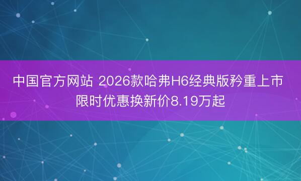 中国官方网站 2026款哈弗H6经典版矜重上市 限时优惠换新价8.19万起