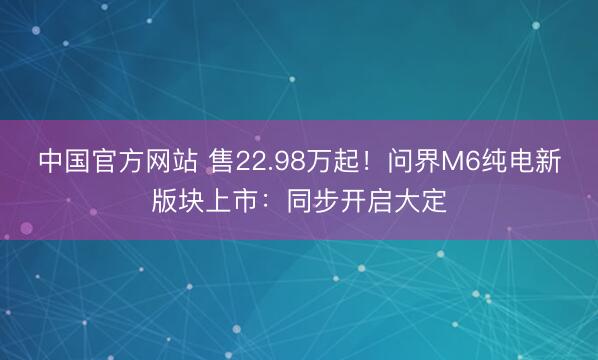 中国官方网站 售22.98万起！问界M6纯电新版块上市：同步开启大定