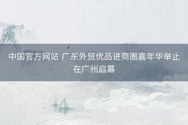 中国官方网站 广东外贸优品进商圈嘉年华举止在广州启幕