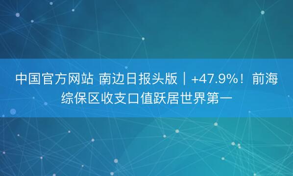 中国官方网站 南边日报头版｜+47.9%！前海综保区收支口值跃居世界第一