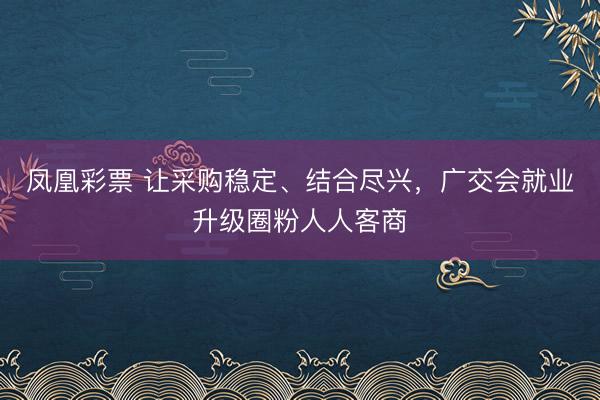 凤凰彩票 让采购稳定、结合尽兴，广交会就业升级圈粉人人客商