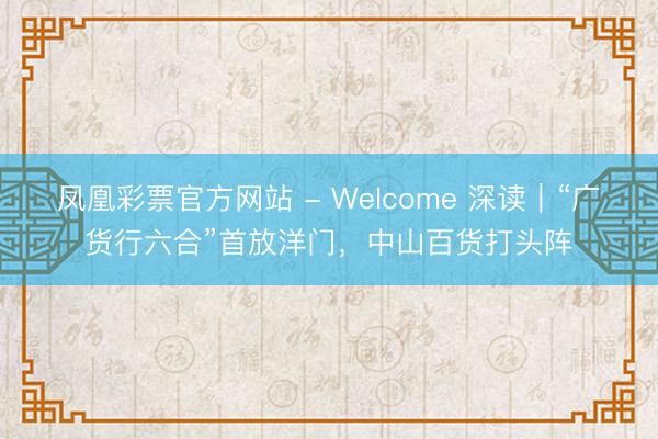 凤凰彩票官方网站 - Welcome 深读｜“广货行六合”首放洋门，中山百货打头阵