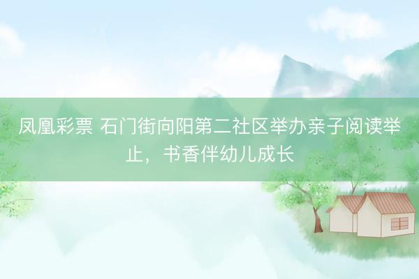 凤凰彩票 石门街向阳第二社区举办亲子阅读举止，书香伴幼儿成长