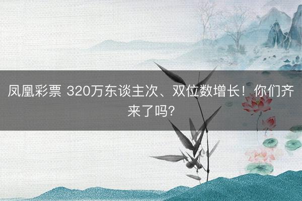 凤凰彩票 320万东谈主次、双位数增长!你们齐来了吗?
