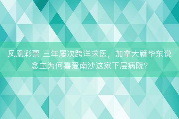 凤凰彩票 三年屡次跨洋求医,加拿大籍华东说念主为何喜爱南沙这家下层病院?