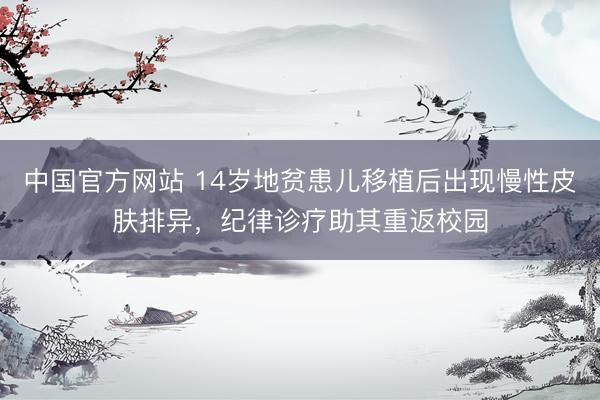 中国官方网站 14岁地贫患儿移植后出现慢性皮肤排异,纪律诊疗助其重返校园