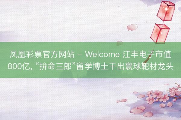 凤凰彩票官方网站 - Welcome 江丰电子市值800亿， “拚命三郎”留学博士干出寰球靶材龙头