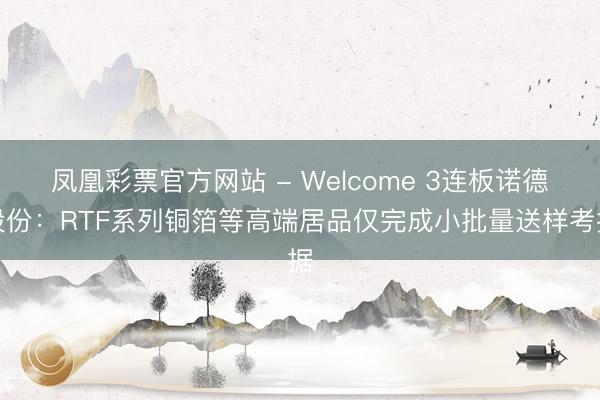 凤凰彩票官方网站 - Welcome 3连板诺德股份：RTF系列铜箔等高端居品仅完成小批量送样考据