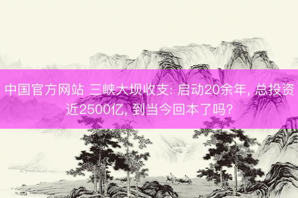中国官方网站 三峡大坝收支: 启动20余年， 总投资近2500亿， 到当今回本了吗?