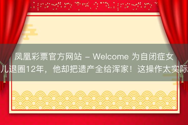 凤凰彩票官方网站 - Welcome 为自闭症女儿退圈12年,他却把遗产全给浑家!这操作太实际
