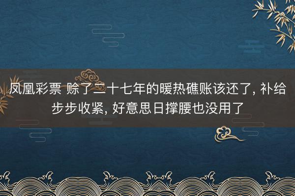 凤凰彩票 赊了二十七年的暖热礁账该还了， 补给步步收紧， 好意思日撑腰也没用了