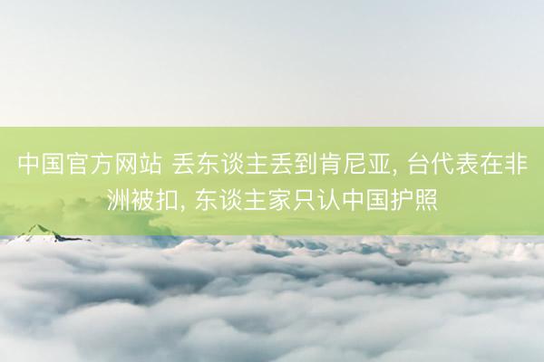 中国官方网站 丢东谈主丢到肯尼亚， 台代表在非洲被扣， 东谈主家只认中国护照