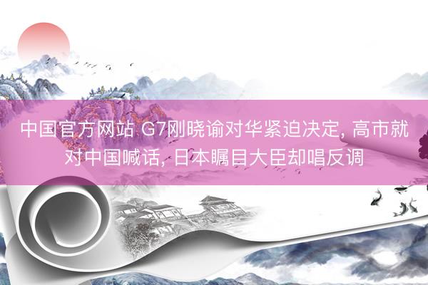 中国官方网站 G7刚晓谕对华紧迫决定, 高市就对中国喊话, 日本瞩目大臣却唱反调