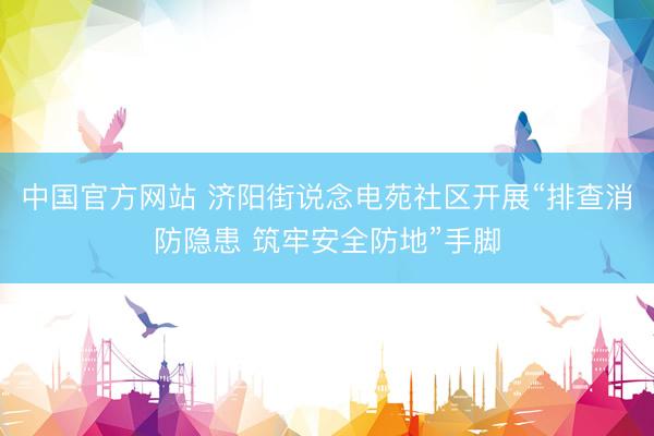 中国官方网站 济阳街说念电苑社区开展“排查消防隐患 筑牢安全防地”手脚