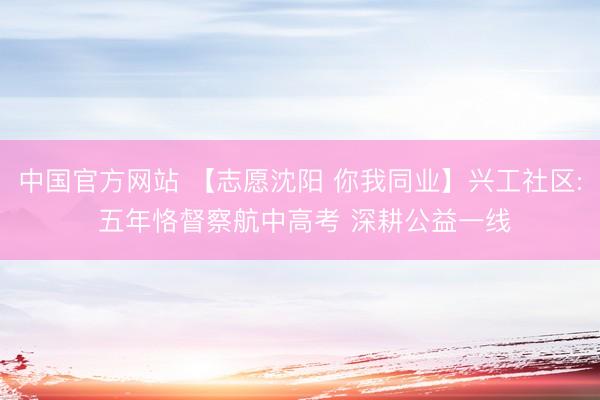 中国官方网站 【志愿沈阳 你我同业】兴工社区: 五年恪督察航中高考 深耕公益一线