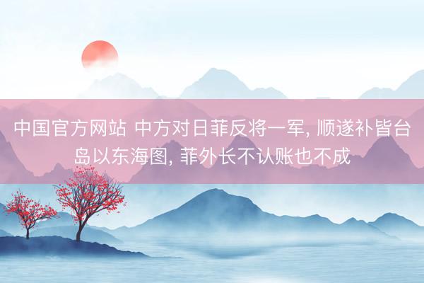 中国官方网站 中方对日菲反将一军， 顺遂补皆台岛以东海图， 菲外长不认账也不成